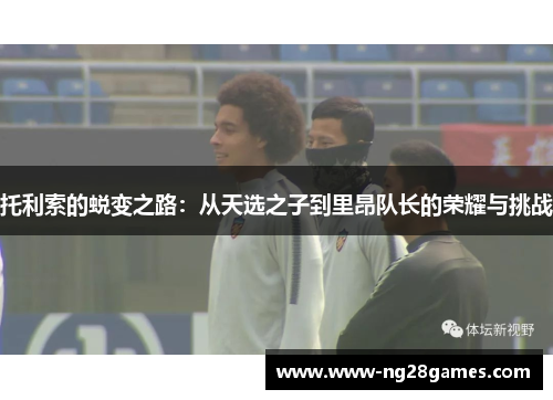 托利索的蜕变之路：从天选之子到里昂队长的荣耀与挑战