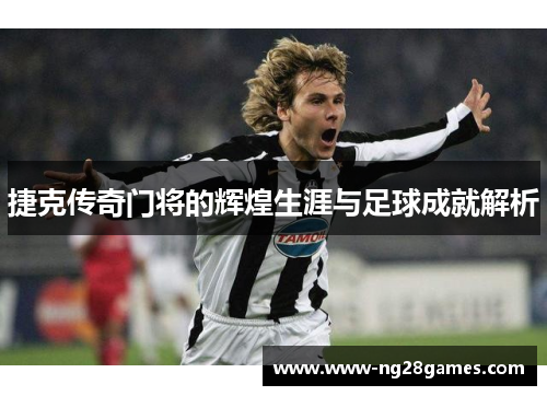 捷克传奇门将的辉煌生涯与足球成就解析