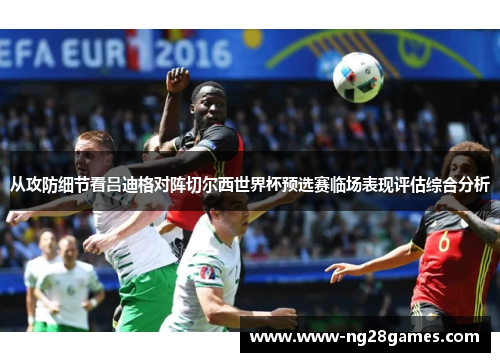 从攻防细节看吕迪格对阵切尔西世界杯预选赛临场表现评估综合分析